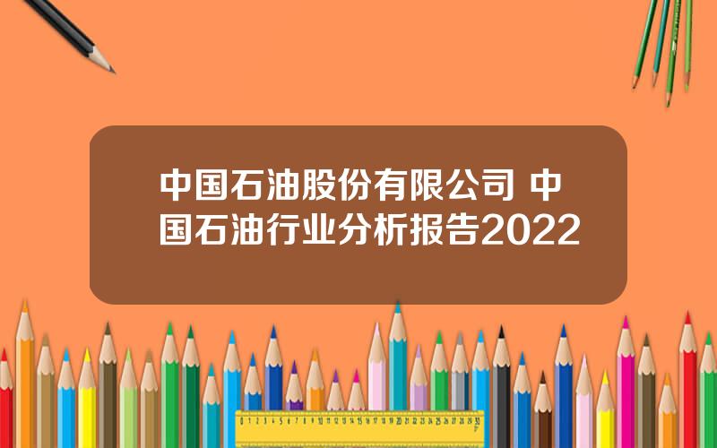 中国石油股份有限公司 中国石油行业分析报告2022